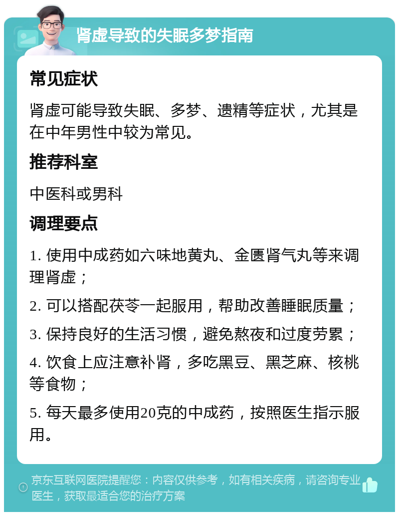 肾虚导致的失眠多梦指南 常见症状 肾虚可能导致失眠、多梦、遗精等症状，尤其是在中年男性中较为常见。 推荐科室 中医科或男科 调理要点 1. 使用中成药如六味地黄丸、金匮肾气丸等来调理肾虚； 2. 可以搭配茯苓一起服用，帮助改善睡眠质量； 3. 保持良好的生活习惯，避免熬夜和过度劳累； 4. 饮食上应注意补肾，多吃黑豆、黑芝麻、核桃等食物； 5. 每天最多使用20克的中成药，按照医生指示服用。