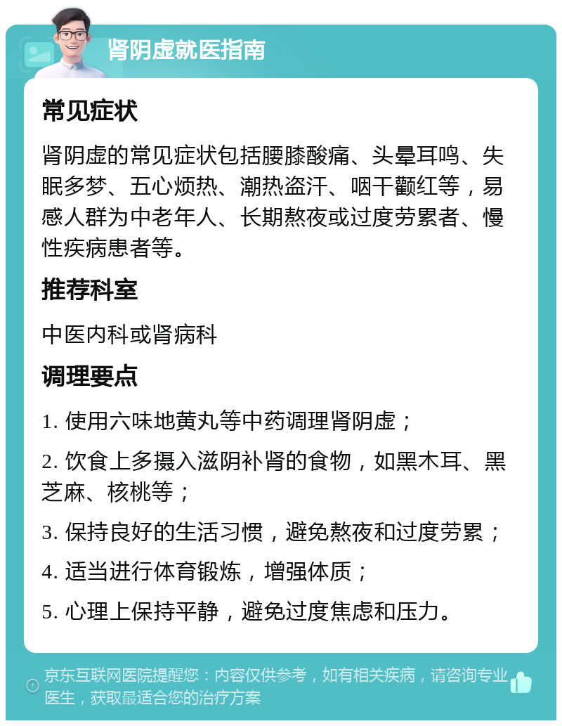 肾阴虚就医指南 常见症状 肾阴虚的常见症状包括腰膝酸痛、头晕耳鸣、失眠多梦、五心烦热、潮热盗汗、咽干颧红等，易感人群为中老年人、长期熬夜或过度劳累者、慢性疾病患者等。 推荐科室 中医内科或肾病科 调理要点 1. 使用六味地黄丸等中药调理肾阴虚； 2. 饮食上多摄入滋阴补肾的食物，如黑木耳、黑芝麻、核桃等； 3. 保持良好的生活习惯，避免熬夜和过度劳累； 4. 适当进行体育锻炼，增强体质； 5. 心理上保持平静，避免过度焦虑和压力。