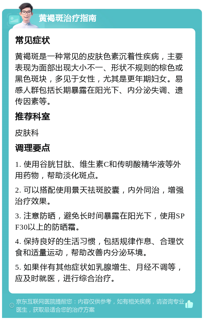 黄褐斑治疗指南 常见症状 黄褐斑是一种常见的皮肤色素沉着性疾病，主要表现为面部出现大小不一、形状不规则的棕色或黑色斑块，多见于女性，尤其是更年期妇女。易感人群包括长期暴露在阳光下、内分泌失调、遗传因素等。 推荐科室 皮肤科 调理要点 1. 使用谷胱甘肽、维生素C和传明酸精华液等外用药物，帮助淡化斑点。 2. 可以搭配使用景天祛斑胶囊，内外同治，增强治疗效果。 3. 注意防晒，避免长时间暴露在阳光下，使用SPF30以上的防晒霜。 4. 保持良好的生活习惯，包括规律作息、合理饮食和适量运动，帮助改善内分泌环境。 5. 如果伴有其他症状如乳腺增生、月经不调等，应及时就医，进行综合治疗。