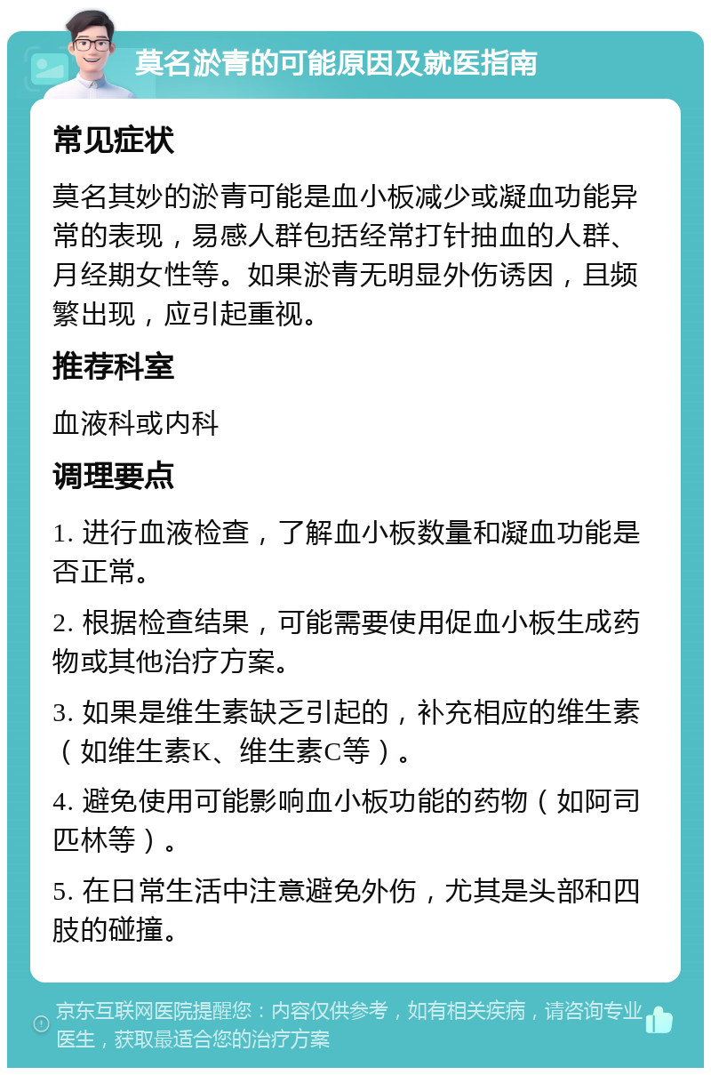 莫名淤青的可能原因及就医指南 常见症状 莫名其妙的淤青可能是血小板减少或凝血功能异常的表现，易感人群包括经常打针抽血的人群、月经期女性等。如果淤青无明显外伤诱因，且频繁出现，应引起重视。 推荐科室 血液科或内科 调理要点 1. 进行血液检查，了解血小板数量和凝血功能是否正常。 2. 根据检查结果，可能需要使用促血小板生成药物或其他治疗方案。 3. 如果是维生素缺乏引起的，补充相应的维生素（如维生素K、维生素C等）。 4. 避免使用可能影响血小板功能的药物（如阿司匹林等）。 5. 在日常生活中注意避免外伤，尤其是头部和四肢的碰撞。