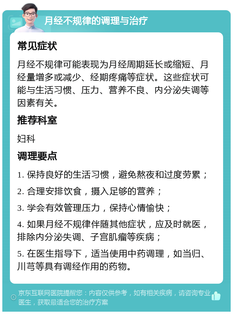 月经不规律的调理与治疗 常见症状 月经不规律可能表现为月经周期延长或缩短、月经量增多或减少、经期疼痛等症状。这些症状可能与生活习惯、压力、营养不良、内分泌失调等因素有关。 推荐科室 妇科 调理要点 1. 保持良好的生活习惯，避免熬夜和过度劳累； 2. 合理安排饮食，摄入足够的营养； 3. 学会有效管理压力，保持心情愉快； 4. 如果月经不规律伴随其他症状，应及时就医，排除内分泌失调、子宫肌瘤等疾病； 5. 在医生指导下，适当使用中药调理，如当归、川芎等具有调经作用的药物。