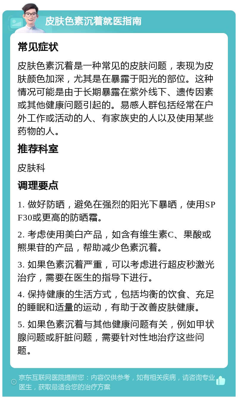 皮肤色素沉着就医指南 常见症状 皮肤色素沉着是一种常见的皮肤问题，表现为皮肤颜色加深，尤其是在暴露于阳光的部位。这种情况可能是由于长期暴露在紫外线下、遗传因素或其他健康问题引起的。易感人群包括经常在户外工作或活动的人、有家族史的人以及使用某些药物的人。 推荐科室 皮肤科 调理要点 1. 做好防晒，避免在强烈的阳光下暴晒，使用SPF30或更高的防晒霜。 2. 考虑使用美白产品，如含有维生素C、果酸或熊果苷的产品，帮助减少色素沉着。 3. 如果色素沉着严重，可以考虑进行超皮秒激光治疗，需要在医生的指导下进行。 4. 保持健康的生活方式，包括均衡的饮食、充足的睡眠和适量的运动，有助于改善皮肤健康。 5. 如果色素沉着与其他健康问题有关，例如甲状腺问题或肝脏问题，需要针对性地治疗这些问题。