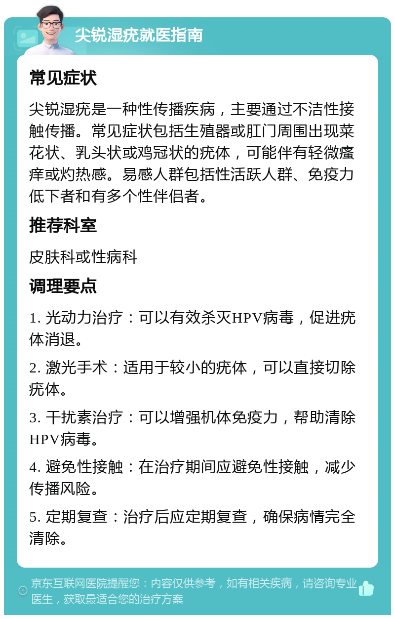 尖锐湿疣就医指南 常见症状 尖锐湿疣是一种性传播疾病，主要通过不洁性接触传播。常见症状包括生殖器或肛门周围出现菜花状、乳头状或鸡冠状的疣体，可能伴有轻微瘙痒或灼热感。易感人群包括性活跃人群、免疫力低下者和有多个性伴侣者。 推荐科室 皮肤科或性病科 调理要点 1. 光动力治疗：可以有效杀灭HPV病毒，促进疣体消退。 2. 激光手术：适用于较小的疣体，可以直接切除疣体。 3. 干扰素治疗：可以增强机体免疫力，帮助清除HPV病毒。 4. 避免性接触：在治疗期间应避免性接触，减少传播风险。 5. 定期复查：治疗后应定期复查，确保病情完全清除。