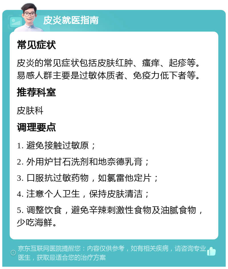 皮炎就医指南 常见症状 皮炎的常见症状包括皮肤红肿、瘙痒、起疹等。易感人群主要是过敏体质者、免疫力低下者等。 推荐科室 皮肤科 调理要点 1. 避免接触过敏原； 2. 外用炉甘石洗剂和地奈德乳膏； 3. 口服抗过敏药物，如氯雷他定片； 4. 注意个人卫生，保持皮肤清洁； 5. 调整饮食，避免辛辣刺激性食物及油腻食物，少吃海鲜。