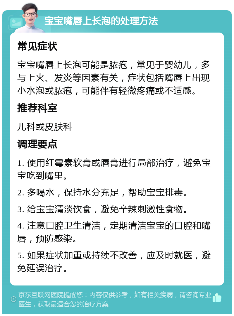 宝宝嘴唇上长泡的处理方法 常见症状 宝宝嘴唇上长泡可能是脓疱，常见于婴幼儿，多与上火、发炎等因素有关，症状包括嘴唇上出现小水泡或脓疱，可能伴有轻微疼痛或不适感。 推荐科室 儿科或皮肤科 调理要点 1. 使用红霉素软膏或唇膏进行局部治疗，避免宝宝吃到嘴里。 2. 多喝水，保持水分充足，帮助宝宝排毒。 3. 给宝宝清淡饮食，避免辛辣刺激性食物。 4. 注意口腔卫生清洁，定期清洁宝宝的口腔和嘴唇，预防感染。 5. 如果症状加重或持续不改善，应及时就医，避免延误治疗。