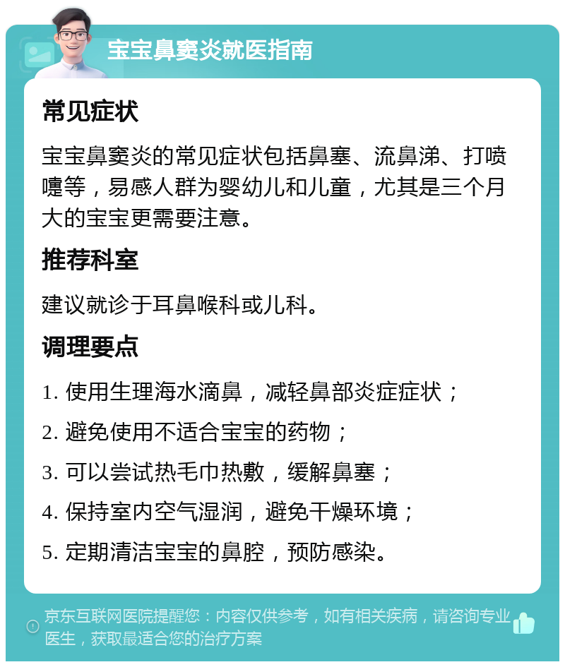 宝宝鼻窦炎就医指南 常见症状 宝宝鼻窦炎的常见症状包括鼻塞、流鼻涕、打喷嚏等，易感人群为婴幼儿和儿童，尤其是三个月大的宝宝更需要注意。 推荐科室 建议就诊于耳鼻喉科或儿科。 调理要点 1. 使用生理海水滴鼻，减轻鼻部炎症症状； 2. 避免使用不适合宝宝的药物； 3. 可以尝试热毛巾热敷，缓解鼻塞； 4. 保持室内空气湿润，避免干燥环境； 5. 定期清洁宝宝的鼻腔，预防感染。