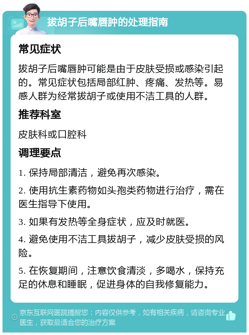 拔胡子后嘴唇肿的处理指南 常见症状 拔胡子后嘴唇肿可能是由于皮肤受损或感染引起的。常见症状包括局部红肿、疼痛、发热等。易感人群为经常拔胡子或使用不洁工具的人群。 推荐科室 皮肤科或口腔科 调理要点 1. 保持局部清洁，避免再次感染。 2. 使用抗生素药物如头孢类药物进行治疗，需在医生指导下使用。 3. 如果有发热等全身症状，应及时就医。 4. 避免使用不洁工具拔胡子，减少皮肤受损的风险。 5. 在恢复期间，注意饮食清淡，多喝水，保持充足的休息和睡眠，促进身体的自我修复能力。