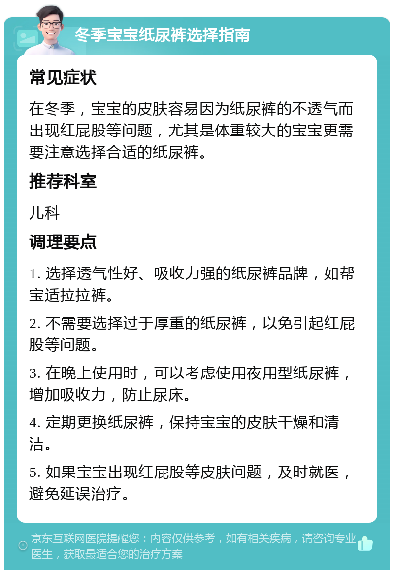 冬季宝宝纸尿裤选择指南 常见症状 在冬季，宝宝的皮肤容易因为纸尿裤的不透气而出现红屁股等问题，尤其是体重较大的宝宝更需要注意选择合适的纸尿裤。 推荐科室 儿科 调理要点 1. 选择透气性好、吸收力强的纸尿裤品牌，如帮宝适拉拉裤。 2. 不需要选择过于厚重的纸尿裤，以免引起红屁股等问题。 3. 在晚上使用时，可以考虑使用夜用型纸尿裤，增加吸收力，防止尿床。 4. 定期更换纸尿裤，保持宝宝的皮肤干燥和清洁。 5. 如果宝宝出现红屁股等皮肤问题，及时就医，避免延误治疗。