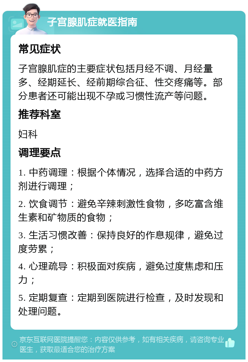 子宫腺肌症就医指南 常见症状 子宫腺肌症的主要症状包括月经不调、月经量多、经期延长、经前期综合征、性交疼痛等。部分患者还可能出现不孕或习惯性流产等问题。 推荐科室 妇科 调理要点 1. 中药调理：根据个体情况，选择合适的中药方剂进行调理； 2. 饮食调节：避免辛辣刺激性食物，多吃富含维生素和矿物质的食物； 3. 生活习惯改善：保持良好的作息规律，避免过度劳累； 4. 心理疏导：积极面对疾病，避免过度焦虑和压力； 5. 定期复查：定期到医院进行检查，及时发现和处理问题。