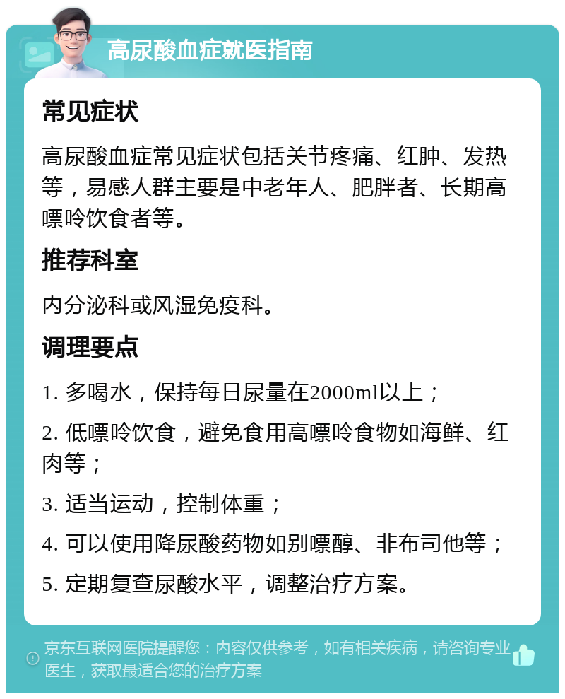 高尿酸血症就医指南 常见症状 高尿酸血症常见症状包括关节疼痛、红肿、发热等，易感人群主要是中老年人、肥胖者、长期高嘌呤饮食者等。 推荐科室 内分泌科或风湿免疫科。 调理要点 1. 多喝水，保持每日尿量在2000ml以上； 2. 低嘌呤饮食，避免食用高嘌呤食物如海鲜、红肉等； 3. 适当运动，控制体重； 4. 可以使用降尿酸药物如别嘌醇、非布司他等； 5. 定期复查尿酸水平，调整治疗方案。