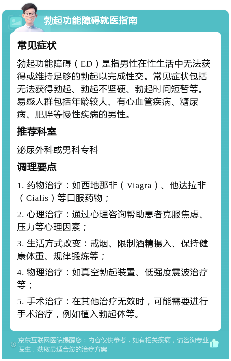 勃起功能障碍就医指南 常见症状 勃起功能障碍（ED）是指男性在性生活中无法获得或维持足够的勃起以完成性交。常见症状包括无法获得勃起、勃起不坚硬、勃起时间短暂等。易感人群包括年龄较大、有心血管疾病、糖尿病、肥胖等慢性疾病的男性。 推荐科室 泌尿外科或男科专科 调理要点 1. 药物治疗：如西地那非（Viagra）、他达拉非（Cialis）等口服药物； 2. 心理治疗：通过心理咨询帮助患者克服焦虑、压力等心理因素； 3. 生活方式改变：戒烟、限制酒精摄入、保持健康体重、规律锻炼等； 4. 物理治疗：如真空勃起装置、低强度震波治疗等； 5. 手术治疗：在其他治疗无效时，可能需要进行手术治疗，例如植入勃起体等。