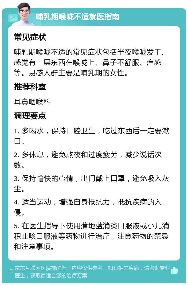 哺乳期喉咙不适就医指南 常见症状 哺乳期喉咙不适的常见症状包括半夜喉咙发干、感觉有一层东西在喉咙上、鼻子不舒服、痒感等。易感人群主要是哺乳期的女性。 推荐科室 耳鼻咽喉科 调理要点 1. 多喝水，保持口腔卫生，吃过东西后一定要漱口。 2. 多休息，避免熬夜和过度疲劳，减少说话次数。 3. 保持愉快的心情，出门戴上口罩，避免吸入灰尘。 4. 适当运动，增强自身抵抗力，抵抗疾病的入侵。 5. 在医生指导下使用蒲地蓝消炎口服液或小儿消积止咳口服液等药物进行治疗，注意药物的禁忌和注意事项。