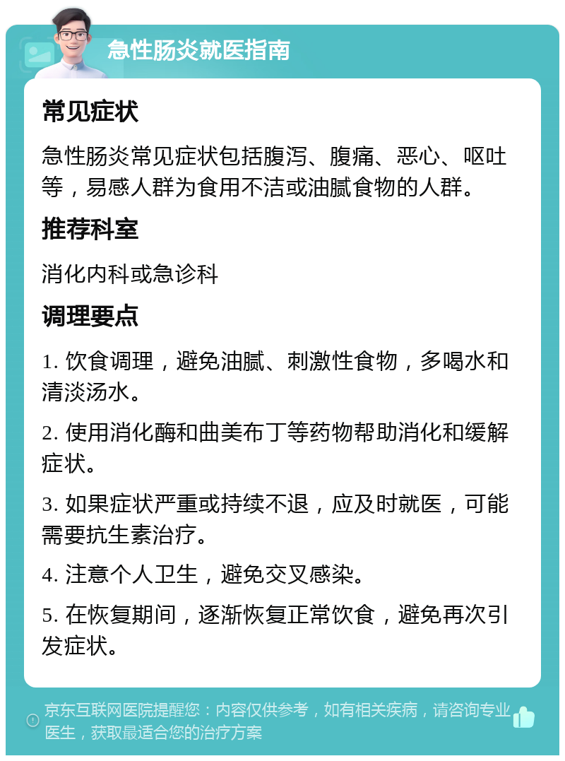 急性肠炎就医指南 常见症状 急性肠炎常见症状包括腹泻、腹痛、恶心、呕吐等，易感人群为食用不洁或油腻食物的人群。 推荐科室 消化内科或急诊科 调理要点 1. 饮食调理，避免油腻、刺激性食物，多喝水和清淡汤水。 2. 使用消化酶和曲美布丁等药物帮助消化和缓解症状。 3. 如果症状严重或持续不退，应及时就医，可能需要抗生素治疗。 4. 注意个人卫生，避免交叉感染。 5. 在恢复期间，逐渐恢复正常饮食，避免再次引发症状。