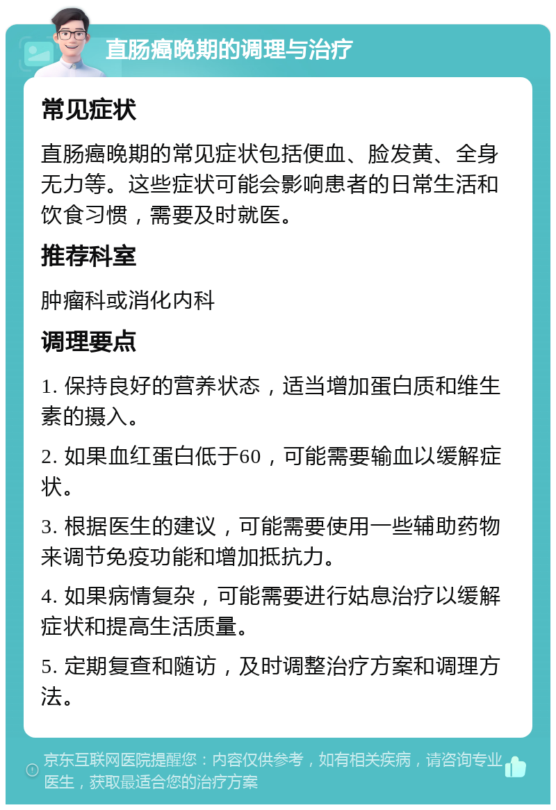 直肠癌晚期的调理与治疗 常见症状 直肠癌晚期的常见症状包括便血、脸发黄、全身无力等。这些症状可能会影响患者的日常生活和饮食习惯，需要及时就医。 推荐科室 肿瘤科或消化内科 调理要点 1. 保持良好的营养状态，适当增加蛋白质和维生素的摄入。 2. 如果血红蛋白低于60，可能需要输血以缓解症状。 3. 根据医生的建议，可能需要使用一些辅助药物来调节免疫功能和增加抵抗力。 4. 如果病情复杂，可能需要进行姑息治疗以缓解症状和提高生活质量。 5. 定期复查和随访，及时调整治疗方案和调理方法。