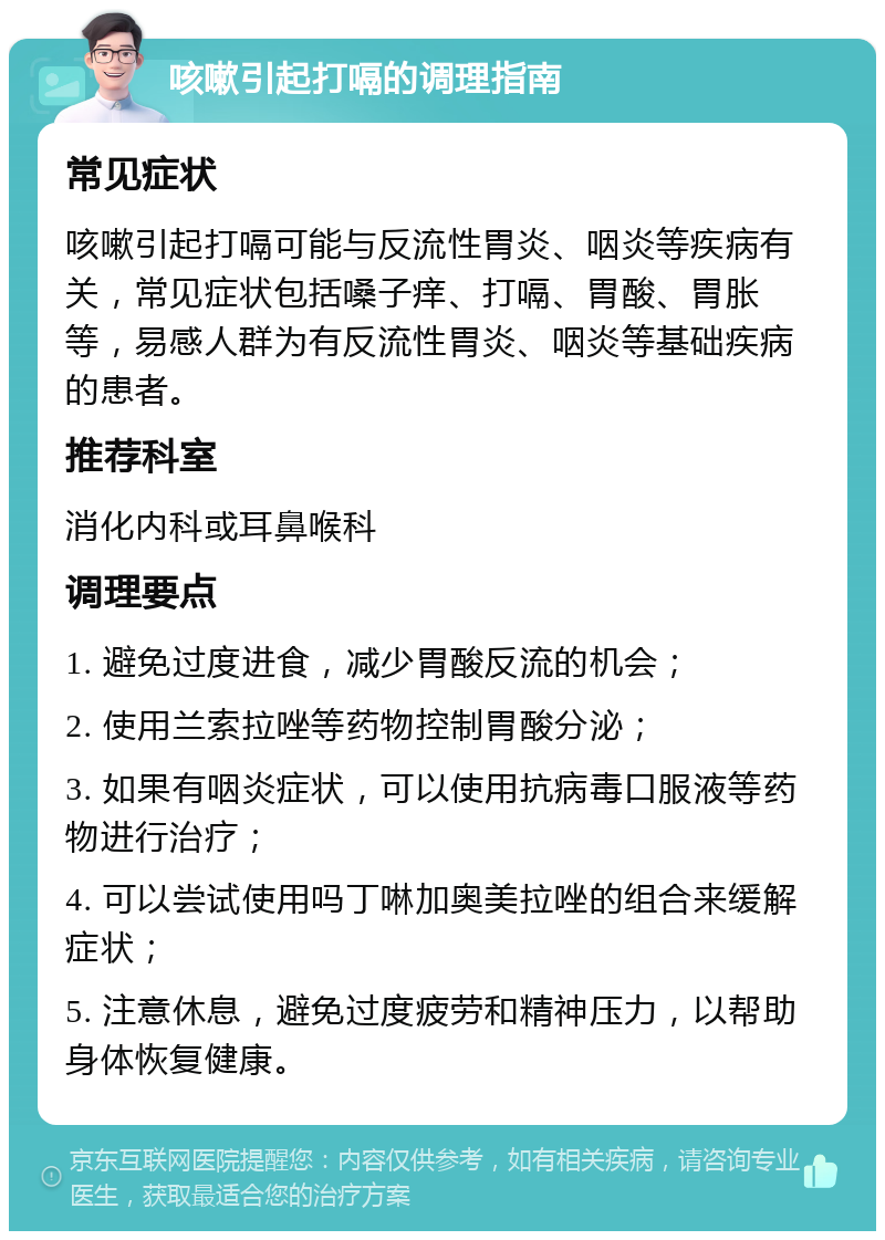 咳嗽引起打嗝的调理指南 常见症状 咳嗽引起打嗝可能与反流性胃炎、咽炎等疾病有关，常见症状包括嗓子痒、打嗝、胃酸、胃胀等，易感人群为有反流性胃炎、咽炎等基础疾病的患者。 推荐科室 消化内科或耳鼻喉科 调理要点 1. 避免过度进食，减少胃酸反流的机会； 2. 使用兰索拉唑等药物控制胃酸分泌； 3. 如果有咽炎症状，可以使用抗病毒口服液等药物进行治疗； 4. 可以尝试使用吗丁啉加奥美拉唑的组合来缓解症状； 5. 注意休息，避免过度疲劳和精神压力，以帮助身体恢复健康。