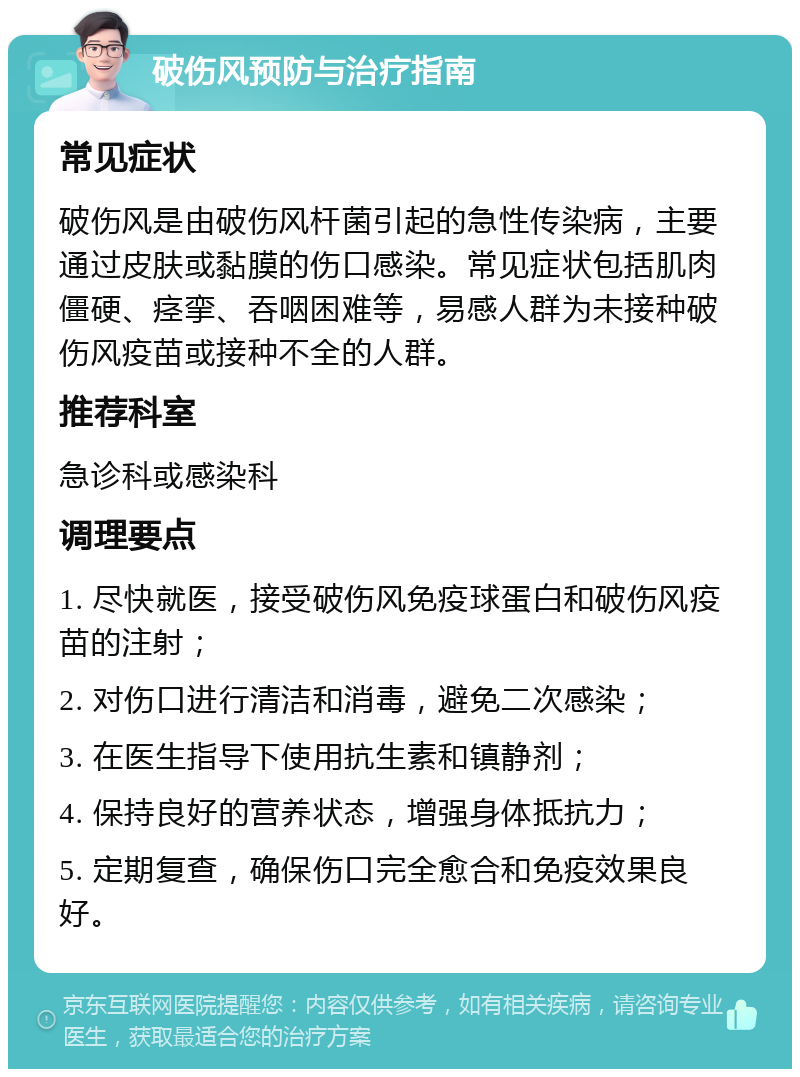 破伤风预防与治疗指南 常见症状 破伤风是由破伤风杆菌引起的急性传染病，主要通过皮肤或黏膜的伤口感染。常见症状包括肌肉僵硬、痉挛、吞咽困难等，易感人群为未接种破伤风疫苗或接种不全的人群。 推荐科室 急诊科或感染科 调理要点 1. 尽快就医，接受破伤风免疫球蛋白和破伤风疫苗的注射； 2. 对伤口进行清洁和消毒，避免二次感染； 3. 在医生指导下使用抗生素和镇静剂； 4. 保持良好的营养状态，增强身体抵抗力； 5. 定期复查，确保伤口完全愈合和免疫效果良好。