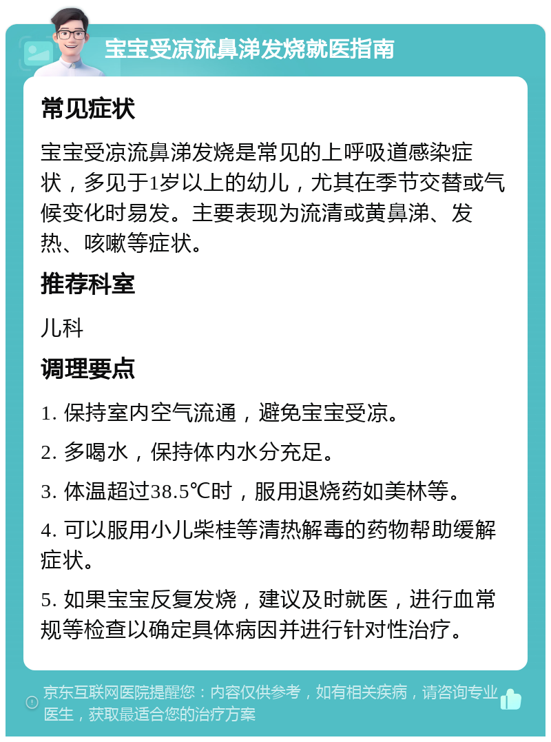 宝宝受凉流鼻涕发烧就医指南 常见症状 宝宝受凉流鼻涕发烧是常见的上呼吸道感染症状，多见于1岁以上的幼儿，尤其在季节交替或气候变化时易发。主要表现为流清或黄鼻涕、发热、咳嗽等症状。 推荐科室 儿科 调理要点 1. 保持室内空气流通，避免宝宝受凉。 2. 多喝水，保持体内水分充足。 3. 体温超过38.5℃时，服用退烧药如美林等。 4. 可以服用小儿柴桂等清热解毒的药物帮助缓解症状。 5. 如果宝宝反复发烧，建议及时就医，进行血常规等检查以确定具体病因并进行针对性治疗。