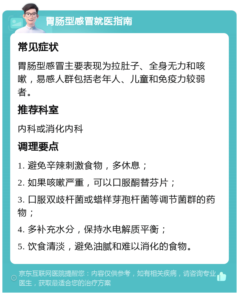 胃肠型感冒就医指南 常见症状 胃肠型感冒主要表现为拉肚子、全身无力和咳嗽，易感人群包括老年人、儿童和免疫力较弱者。 推荐科室 内科或消化内科 调理要点 1. 避免辛辣刺激食物，多休息； 2. 如果咳嗽严重，可以口服酮替芬片； 3. 口服双歧杆菌或蜡样芽孢杆菌等调节菌群的药物； 4. 多补充水分，保持水电解质平衡； 5. 饮食清淡，避免油腻和难以消化的食物。