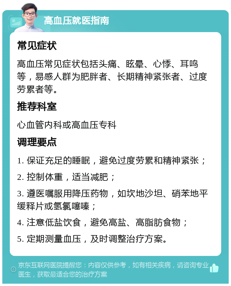 高血压就医指南 常见症状 高血压常见症状包括头痛、眩晕、心悸、耳鸣等，易感人群为肥胖者、长期精神紧张者、过度劳累者等。 推荐科室 心血管内科或高血压专科 调理要点 1. 保证充足的睡眠，避免过度劳累和精神紧张； 2. 控制体重，适当减肥； 3. 遵医嘱服用降压药物，如坎地沙坦、硝苯地平缓释片或氢氯噻嗪； 4. 注意低盐饮食，避免高盐、高脂肪食物； 5. 定期测量血压，及时调整治疗方案。