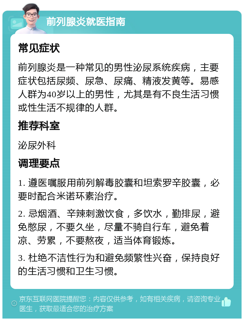 前列腺炎就医指南 常见症状 前列腺炎是一种常见的男性泌尿系统疾病，主要症状包括尿频、尿急、尿痛、精液发黄等。易感人群为40岁以上的男性，尤其是有不良生活习惯或性生活不规律的人群。 推荐科室 泌尿外科 调理要点 1. 遵医嘱服用前列解毒胶囊和坦索罗辛胶囊，必要时配合米诺环素治疗。 2. 忌烟酒、辛辣刺激饮食，多饮水，勤排尿，避免憋尿，不要久坐，尽量不骑自行车，避免着凉、劳累，不要熬夜，适当体育锻炼。 3. 杜绝不洁性行为和避免频繁性兴奋，保持良好的生活习惯和卫生习惯。