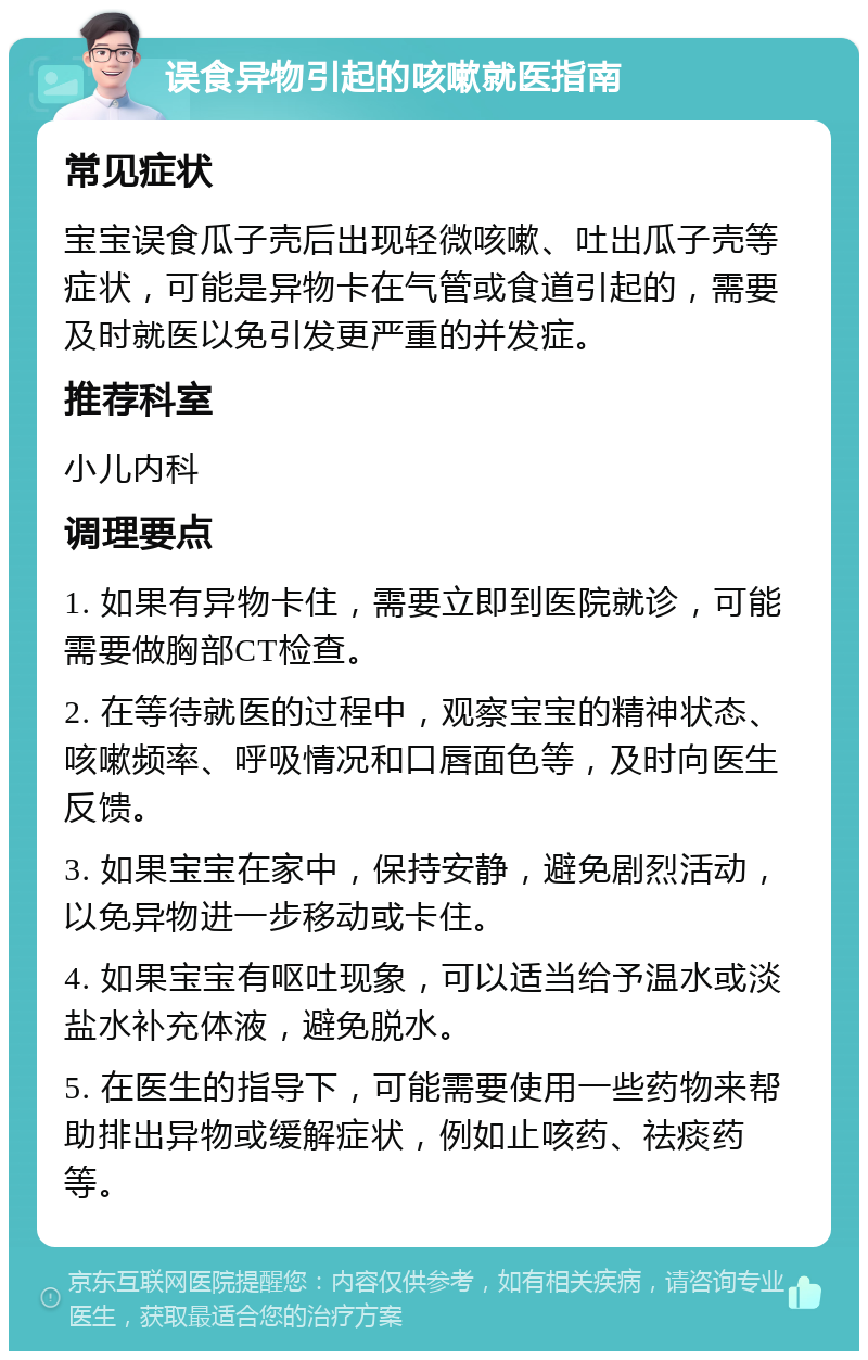 误食异物引起的咳嗽就医指南 常见症状 宝宝误食瓜子壳后出现轻微咳嗽、吐出瓜子壳等症状，可能是异物卡在气管或食道引起的，需要及时就医以免引发更严重的并发症。 推荐科室 小儿内科 调理要点 1. 如果有异物卡住，需要立即到医院就诊，可能需要做胸部CT检查。 2. 在等待就医的过程中，观察宝宝的精神状态、咳嗽频率、呼吸情况和口唇面色等，及时向医生反馈。 3. 如果宝宝在家中，保持安静，避免剧烈活动，以免异物进一步移动或卡住。 4. 如果宝宝有呕吐现象，可以适当给予温水或淡盐水补充体液，避免脱水。 5. 在医生的指导下，可能需要使用一些药物来帮助排出异物或缓解症状，例如止咳药、祛痰药等。