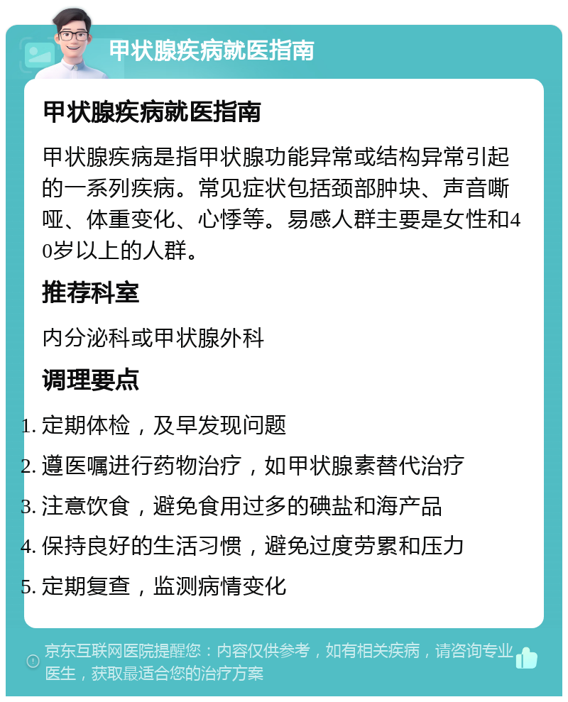 甲状腺疾病就医指南 甲状腺疾病就医指南 甲状腺疾病是指甲状腺功能异常或结构异常引起的一系列疾病。常见症状包括颈部肿块、声音嘶哑、体重变化、心悸等。易感人群主要是女性和40岁以上的人群。 推荐科室 内分泌科或甲状腺外科 调理要点 定期体检，及早发现问题 遵医嘱进行药物治疗，如甲状腺素替代治疗 注意饮食，避免食用过多的碘盐和海产品 保持良好的生活习惯，避免过度劳累和压力 定期复查，监测病情变化