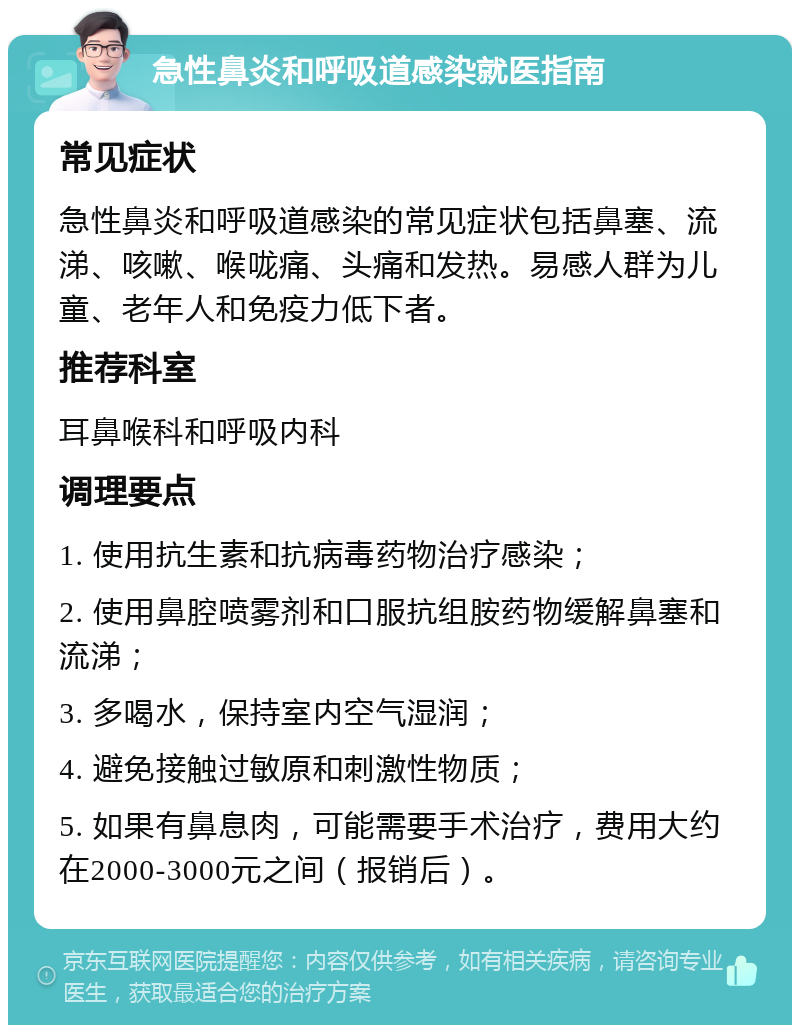 急性鼻炎和呼吸道感染就医指南 常见症状 急性鼻炎和呼吸道感染的常见症状包括鼻塞、流涕、咳嗽、喉咙痛、头痛和发热。易感人群为儿童、老年人和免疫力低下者。 推荐科室 耳鼻喉科和呼吸内科 调理要点 1. 使用抗生素和抗病毒药物治疗感染； 2. 使用鼻腔喷雾剂和口服抗组胺药物缓解鼻塞和流涕； 3. 多喝水，保持室内空气湿润； 4. 避免接触过敏原和刺激性物质； 5. 如果有鼻息肉，可能需要手术治疗，费用大约在2000-3000元之间（报销后）。