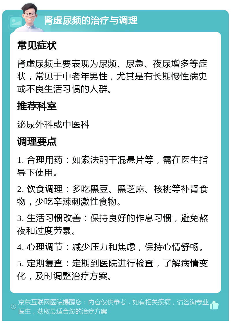 肾虚尿频的治疗与调理 常见症状 肾虚尿频主要表现为尿频、尿急、夜尿增多等症状，常见于中老年男性，尤其是有长期慢性病史或不良生活习惯的人群。 推荐科室 泌尿外科或中医科 调理要点 1. 合理用药：如索法酮干混悬片等，需在医生指导下使用。 2. 饮食调理：多吃黑豆、黑芝麻、核桃等补肾食物，少吃辛辣刺激性食物。 3. 生活习惯改善：保持良好的作息习惯，避免熬夜和过度劳累。 4. 心理调节：减少压力和焦虑，保持心情舒畅。 5. 定期复查：定期到医院进行检查，了解病情变化，及时调整治疗方案。