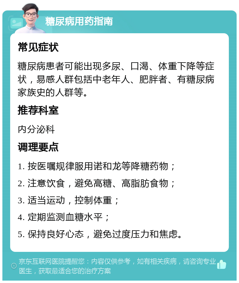 糖尿病用药指南 常见症状 糖尿病患者可能出现多尿、口渴、体重下降等症状，易感人群包括中老年人、肥胖者、有糖尿病家族史的人群等。 推荐科室 内分泌科 调理要点 1. 按医嘱规律服用诺和龙等降糖药物； 2. 注意饮食，避免高糖、高脂肪食物； 3. 适当运动，控制体重； 4. 定期监测血糖水平； 5. 保持良好心态，避免过度压力和焦虑。