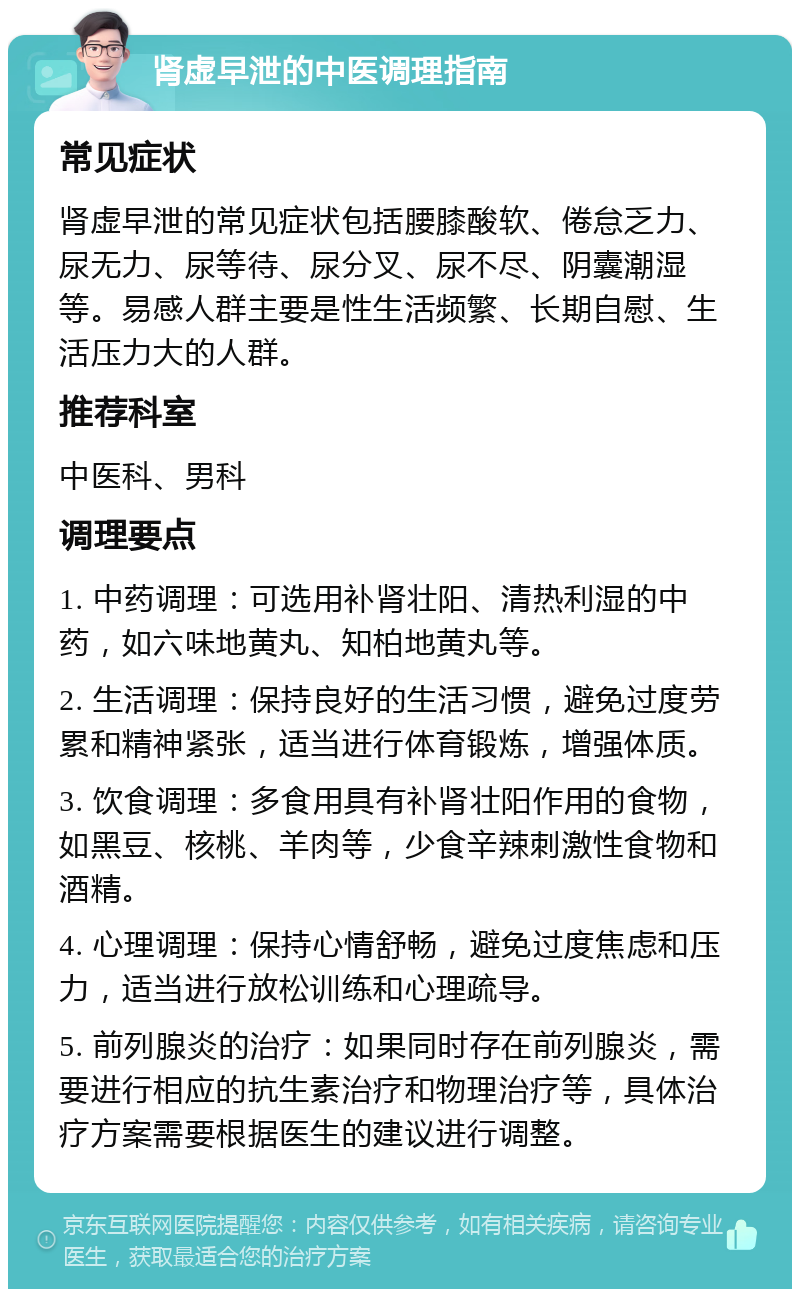 肾虚早泄的中医调理指南 常见症状 肾虚早泄的常见症状包括腰膝酸软、倦怠乏力、尿无力、尿等待、尿分叉、尿不尽、阴囊潮湿等。易感人群主要是性生活频繁、长期自慰、生活压力大的人群。 推荐科室 中医科、男科 调理要点 1. 中药调理：可选用补肾壮阳、清热利湿的中药，如六味地黄丸、知柏地黄丸等。 2. 生活调理：保持良好的生活习惯，避免过度劳累和精神紧张，适当进行体育锻炼，增强体质。 3. 饮食调理：多食用具有补肾壮阳作用的食物，如黑豆、核桃、羊肉等，少食辛辣刺激性食物和酒精。 4. 心理调理：保持心情舒畅，避免过度焦虑和压力，适当进行放松训练和心理疏导。 5. 前列腺炎的治疗：如果同时存在前列腺炎，需要进行相应的抗生素治疗和物理治疗等，具体治疗方案需要根据医生的建议进行调整。