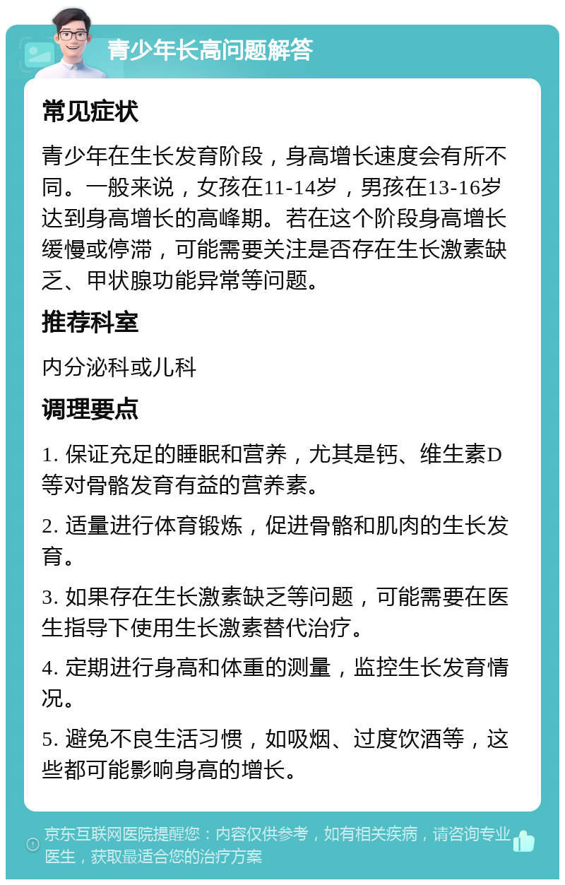 青少年长高问题解答 常见症状 青少年在生长发育阶段，身高增长速度会有所不同。一般来说，女孩在11-14岁，男孩在13-16岁达到身高增长的高峰期。若在这个阶段身高增长缓慢或停滞，可能需要关注是否存在生长激素缺乏、甲状腺功能异常等问题。 推荐科室 内分泌科或儿科 调理要点 1. 保证充足的睡眠和营养，尤其是钙、维生素D等对骨骼发育有益的营养素。 2. 适量进行体育锻炼，促进骨骼和肌肉的生长发育。 3. 如果存在生长激素缺乏等问题，可能需要在医生指导下使用生长激素替代治疗。 4. 定期进行身高和体重的测量，监控生长发育情况。 5. 避免不良生活习惯，如吸烟、过度饮酒等，这些都可能影响身高的增长。