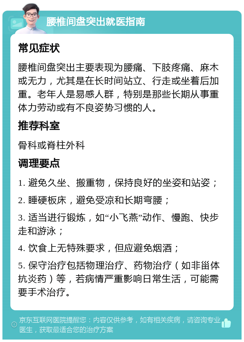 腰椎间盘突出就医指南 常见症状 腰椎间盘突出主要表现为腰痛、下肢疼痛、麻木或无力，尤其是在长时间站立、行走或坐着后加重。老年人是易感人群，特别是那些长期从事重体力劳动或有不良姿势习惯的人。 推荐科室 骨科或脊柱外科 调理要点 1. 避免久坐、搬重物，保持良好的坐姿和站姿； 2. 睡硬板床，避免受凉和长期弯腰； 3. 适当进行锻炼，如“小飞燕”动作、慢跑、快步走和游泳； 4. 饮食上无特殊要求，但应避免烟酒； 5. 保守治疗包括物理治疗、药物治疗（如非甾体抗炎药）等，若病情严重影响日常生活，可能需要手术治疗。