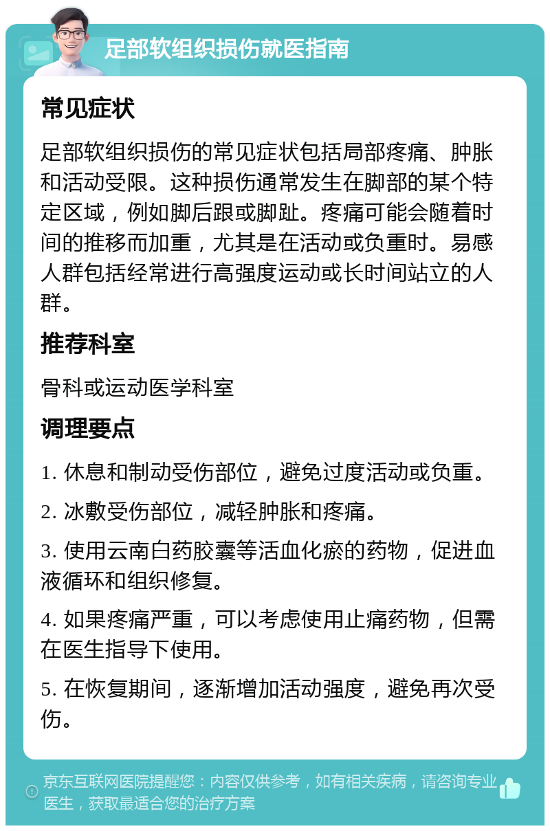 足部软组织损伤就医指南 常见症状 足部软组织损伤的常见症状包括局部疼痛、肿胀和活动受限。这种损伤通常发生在脚部的某个特定区域，例如脚后跟或脚趾。疼痛可能会随着时间的推移而加重，尤其是在活动或负重时。易感人群包括经常进行高强度运动或长时间站立的人群。 推荐科室 骨科或运动医学科室 调理要点 1. 休息和制动受伤部位，避免过度活动或负重。 2. 冰敷受伤部位，减轻肿胀和疼痛。 3. 使用云南白药胶囊等活血化瘀的药物，促进血液循环和组织修复。 4. 如果疼痛严重，可以考虑使用止痛药物，但需在医生指导下使用。 5. 在恢复期间，逐渐增加活动强度，避免再次受伤。