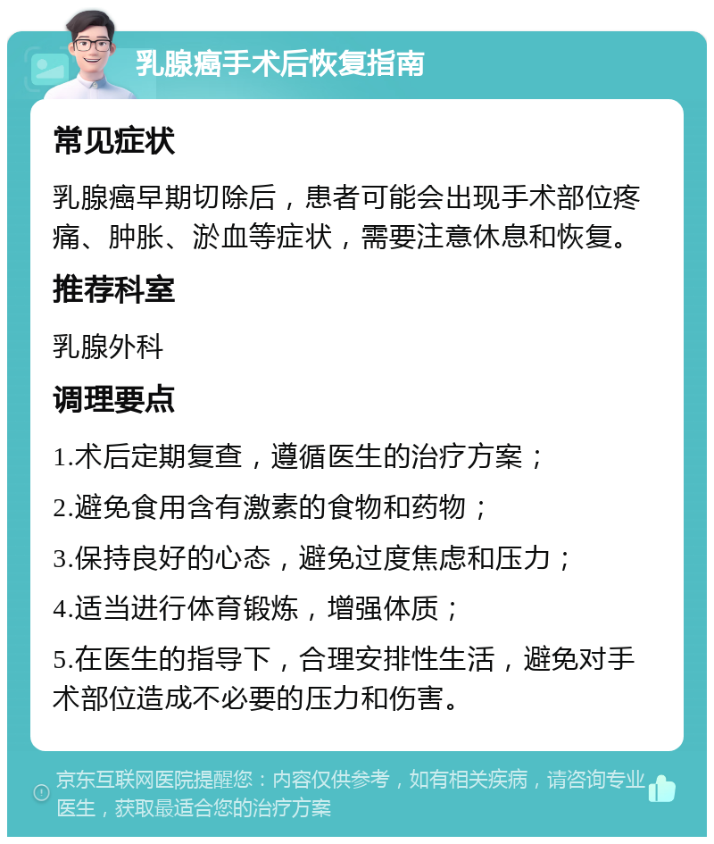 乳腺癌手术后恢复指南 常见症状 乳腺癌早期切除后，患者可能会出现手术部位疼痛、肿胀、淤血等症状，需要注意休息和恢复。 推荐科室 乳腺外科 调理要点 1.术后定期复查，遵循医生的治疗方案； 2.避免食用含有激素的食物和药物； 3.保持良好的心态，避免过度焦虑和压力； 4.适当进行体育锻炼，增强体质； 5.在医生的指导下，合理安排性生活，避免对手术部位造成不必要的压力和伤害。