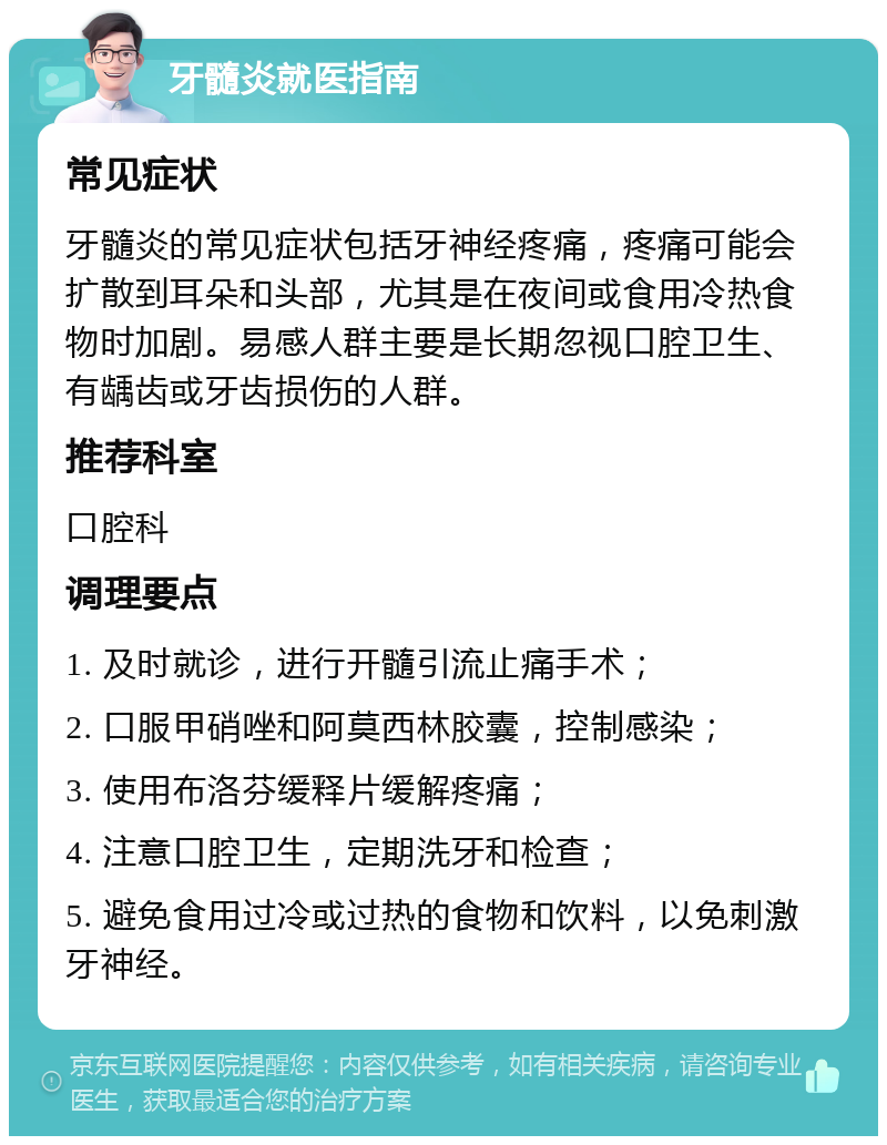 牙髓炎就医指南 常见症状 牙髓炎的常见症状包括牙神经疼痛，疼痛可能会扩散到耳朵和头部，尤其是在夜间或食用冷热食物时加剧。易感人群主要是长期忽视口腔卫生、有龋齿或牙齿损伤的人群。 推荐科室 口腔科 调理要点 1. 及时就诊，进行开髓引流止痛手术； 2. 口服甲硝唑和阿莫西林胶囊，控制感染； 3. 使用布洛芬缓释片缓解疼痛； 4. 注意口腔卫生，定期洗牙和检查； 5. 避免食用过冷或过热的食物和饮料，以免刺激牙神经。