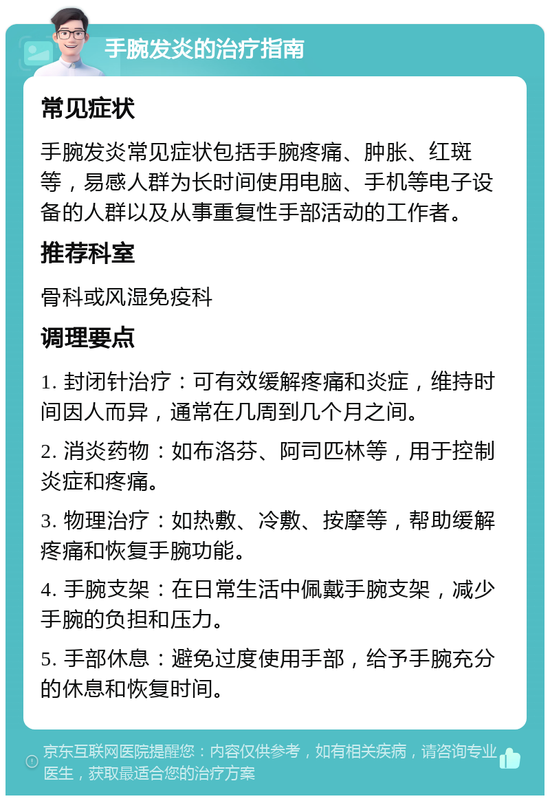 手腕发炎的治疗指南 常见症状 手腕发炎常见症状包括手腕疼痛、肿胀、红斑等，易感人群为长时间使用电脑、手机等电子设备的人群以及从事重复性手部活动的工作者。 推荐科室 骨科或风湿免疫科 调理要点 1. 封闭针治疗：可有效缓解疼痛和炎症，维持时间因人而异，通常在几周到几个月之间。 2. 消炎药物：如布洛芬、阿司匹林等，用于控制炎症和疼痛。 3. 物理治疗：如热敷、冷敷、按摩等，帮助缓解疼痛和恢复手腕功能。 4. 手腕支架：在日常生活中佩戴手腕支架，减少手腕的负担和压力。 5. 手部休息：避免过度使用手部，给予手腕充分的休息和恢复时间。