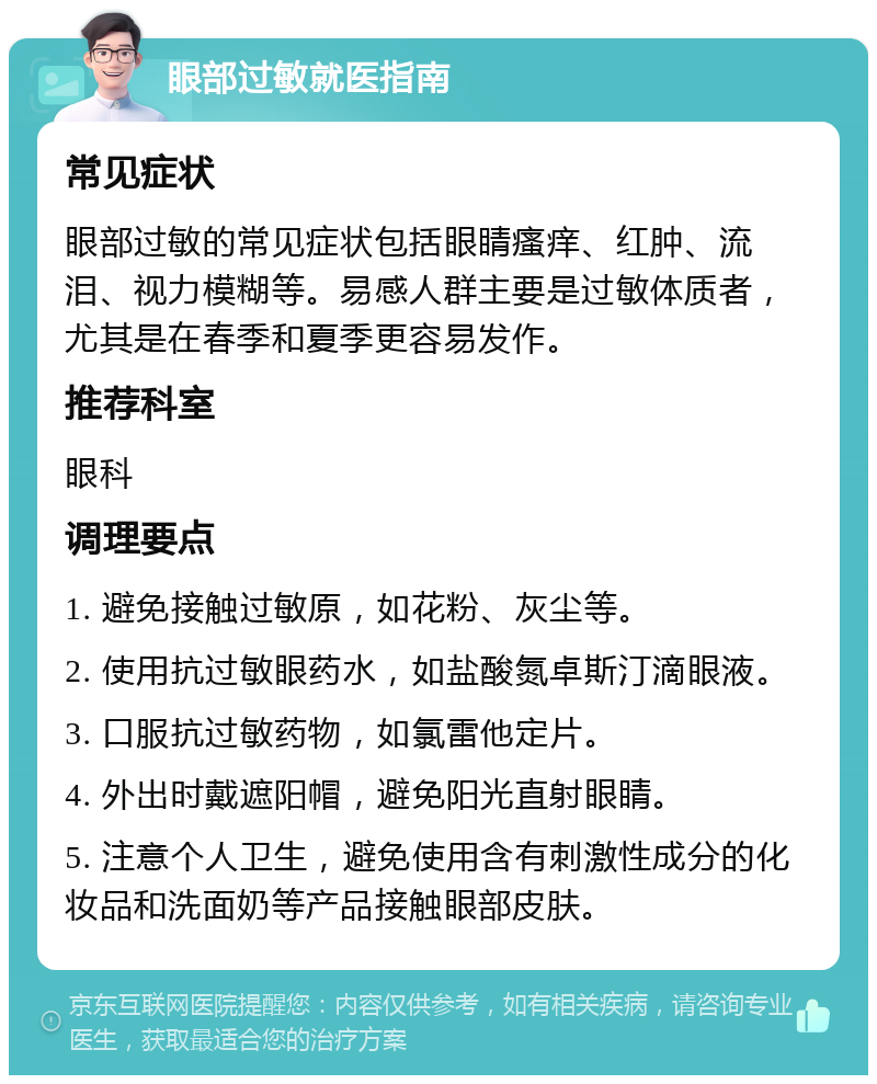 眼部过敏就医指南 常见症状 眼部过敏的常见症状包括眼睛瘙痒、红肿、流泪、视力模糊等。易感人群主要是过敏体质者，尤其是在春季和夏季更容易发作。 推荐科室 眼科 调理要点 1. 避免接触过敏原，如花粉、灰尘等。 2. 使用抗过敏眼药水，如盐酸氮卓斯汀滴眼液。 3. 口服抗过敏药物，如氯雷他定片。 4. 外出时戴遮阳帽，避免阳光直射眼睛。 5. 注意个人卫生，避免使用含有刺激性成分的化妆品和洗面奶等产品接触眼部皮肤。