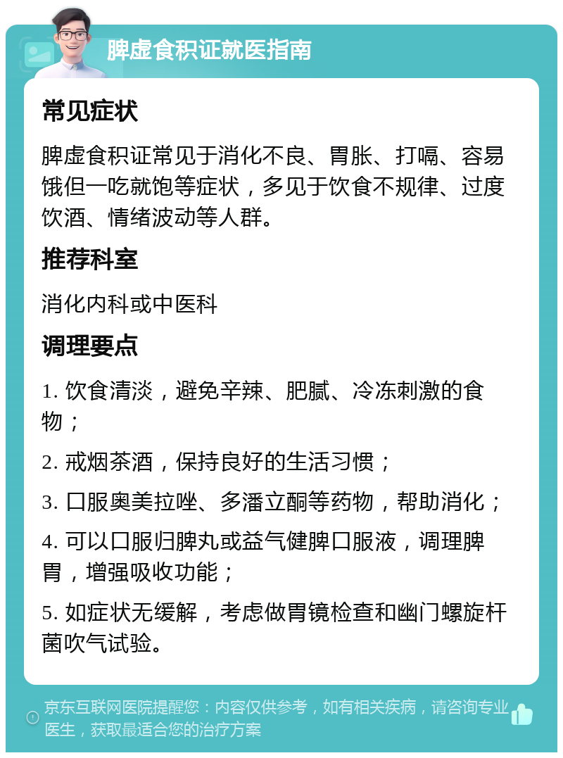 脾虚食积证就医指南 常见症状 脾虚食积证常见于消化不良、胃胀、打嗝、容易饿但一吃就饱等症状，多见于饮食不规律、过度饮酒、情绪波动等人群。 推荐科室 消化内科或中医科 调理要点 1. 饮食清淡，避免辛辣、肥腻、冷冻刺激的食物； 2. 戒烟茶酒，保持良好的生活习惯； 3. 口服奥美拉唑、多潘立酮等药物，帮助消化； 4. 可以口服归脾丸或益气健脾口服液，调理脾胃，增强吸收功能； 5. 如症状无缓解，考虑做胃镜检查和幽门螺旋杆菌吹气试验。