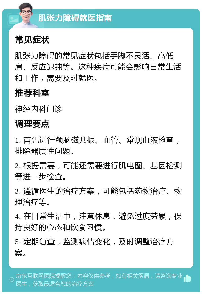 肌张力障碍就医指南 常见症状 肌张力障碍的常见症状包括手脚不灵活、高低肩、反应迟钝等。这种疾病可能会影响日常生活和工作，需要及时就医。 推荐科室 神经内科门诊 调理要点 1. 首先进行颅脑磁共振、血管、常规血液检查，排除器质性问题。 2. 根据需要，可能还需要进行肌电图、基因检测等进一步检查。 3. 遵循医生的治疗方案，可能包括药物治疗、物理治疗等。 4. 在日常生活中，注意休息，避免过度劳累，保持良好的心态和饮食习惯。 5. 定期复查，监测病情变化，及时调整治疗方案。