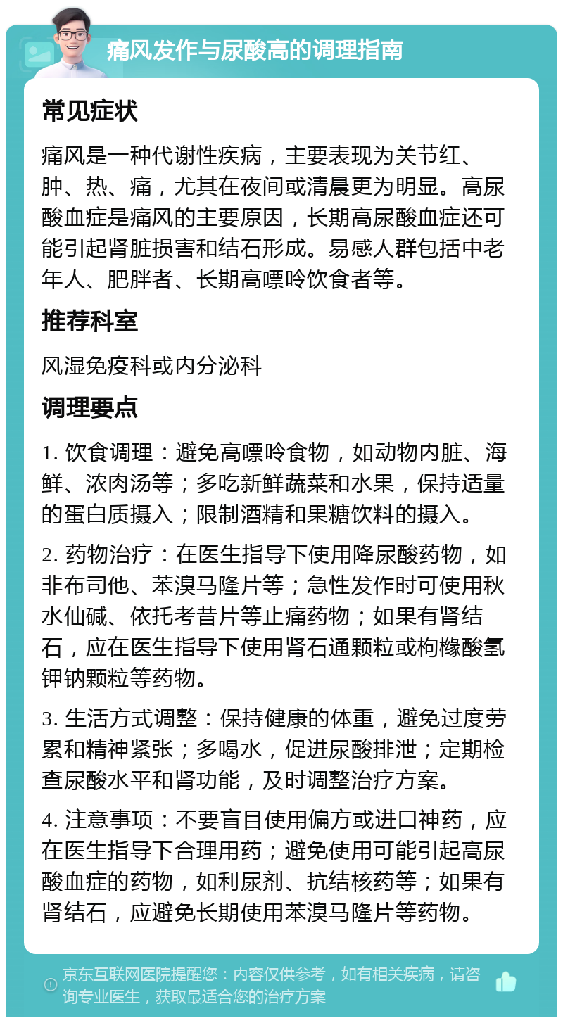 痛风发作与尿酸高的调理指南 常见症状 痛风是一种代谢性疾病，主要表现为关节红、肿、热、痛，尤其在夜间或清晨更为明显。高尿酸血症是痛风的主要原因，长期高尿酸血症还可能引起肾脏损害和结石形成。易感人群包括中老年人、肥胖者、长期高嘌呤饮食者等。 推荐科室 风湿免疫科或内分泌科 调理要点 1. 饮食调理：避免高嘌呤食物，如动物内脏、海鲜、浓肉汤等；多吃新鲜蔬菜和水果，保持适量的蛋白质摄入；限制酒精和果糖饮料的摄入。 2. 药物治疗：在医生指导下使用降尿酸药物，如非布司他、苯溴马隆片等；急性发作时可使用秋水仙碱、依托考昔片等止痛药物；如果有肾结石，应在医生指导下使用肾石通颗粒或枸橼酸氢钾钠颗粒等药物。 3. 生活方式调整：保持健康的体重，避免过度劳累和精神紧张；多喝水，促进尿酸排泄；定期检查尿酸水平和肾功能，及时调整治疗方案。 4. 注意事项：不要盲目使用偏方或进口神药，应在医生指导下合理用药；避免使用可能引起高尿酸血症的药物，如利尿剂、抗结核药等；如果有肾结石，应避免长期使用苯溴马隆片等药物。