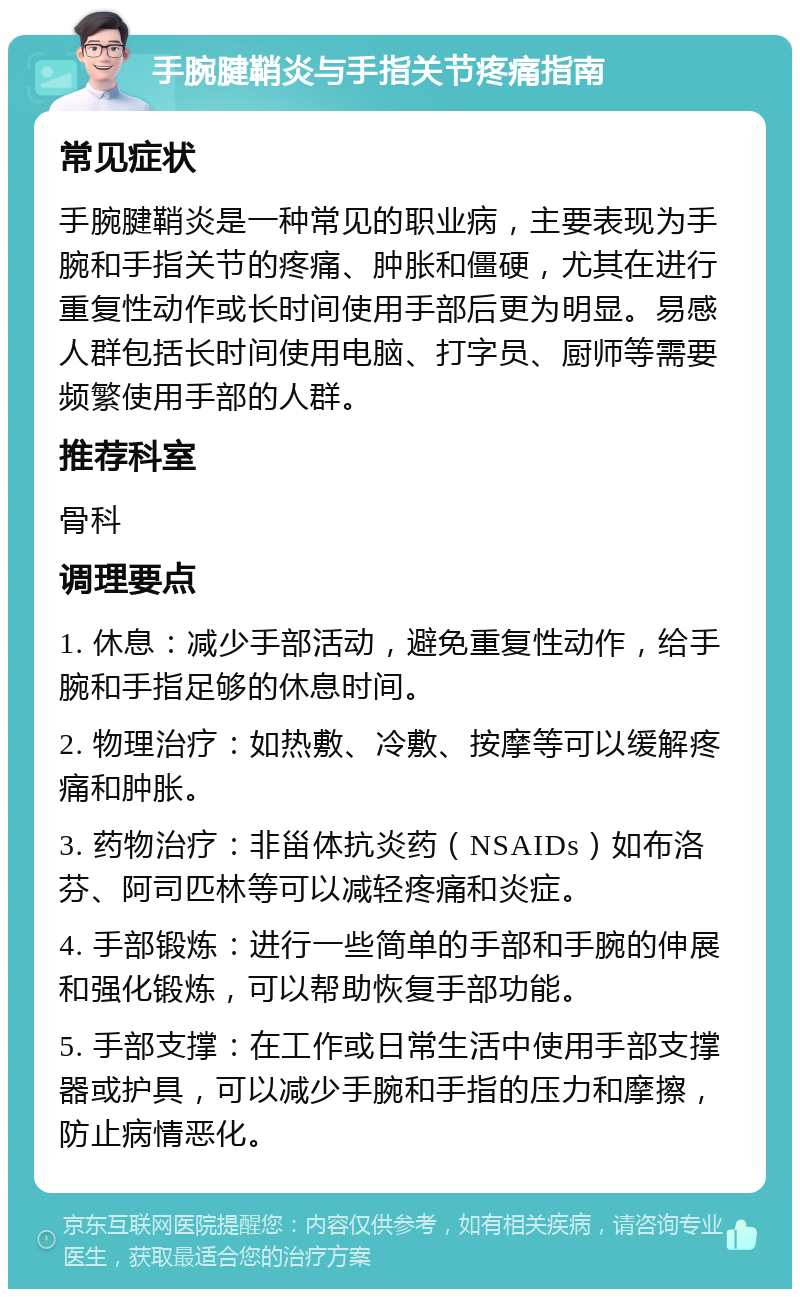 手腕腱鞘炎与手指关节疼痛指南 常见症状 手腕腱鞘炎是一种常见的职业病，主要表现为手腕和手指关节的疼痛、肿胀和僵硬，尤其在进行重复性动作或长时间使用手部后更为明显。易感人群包括长时间使用电脑、打字员、厨师等需要频繁使用手部的人群。 推荐科室 骨科 调理要点 1. 休息：减少手部活动，避免重复性动作，给手腕和手指足够的休息时间。 2. 物理治疗：如热敷、冷敷、按摩等可以缓解疼痛和肿胀。 3. 药物治疗：非甾体抗炎药（NSAIDs）如布洛芬、阿司匹林等可以减轻疼痛和炎症。 4. 手部锻炼：进行一些简单的手部和手腕的伸展和强化锻炼，可以帮助恢复手部功能。 5. 手部支撑：在工作或日常生活中使用手部支撑器或护具，可以减少手腕和手指的压力和摩擦，防止病情恶化。