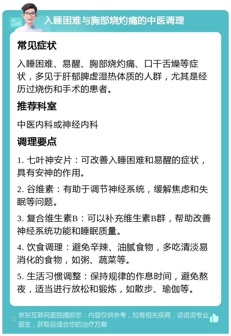 入睡困难与胸部烧灼痛的中医调理 常见症状 入睡困难、易醒、胸部烧灼痛、口干舌燥等症状，多见于肝郁脾虚湿热体质的人群，尤其是经历过烧伤和手术的患者。 推荐科室 中医内科或神经内科 调理要点 1. 七叶神安片：可改善入睡困难和易醒的症状，具有安神的作用。 2. 谷维素：有助于调节神经系统，缓解焦虑和失眠等问题。 3. 复合维生素B：可以补充维生素B群，帮助改善神经系统功能和睡眠质量。 4. 饮食调理：避免辛辣、油腻食物，多吃清淡易消化的食物，如粥、蔬菜等。 5. 生活习惯调整：保持规律的作息时间，避免熬夜，适当进行放松和锻炼，如散步、瑜伽等。