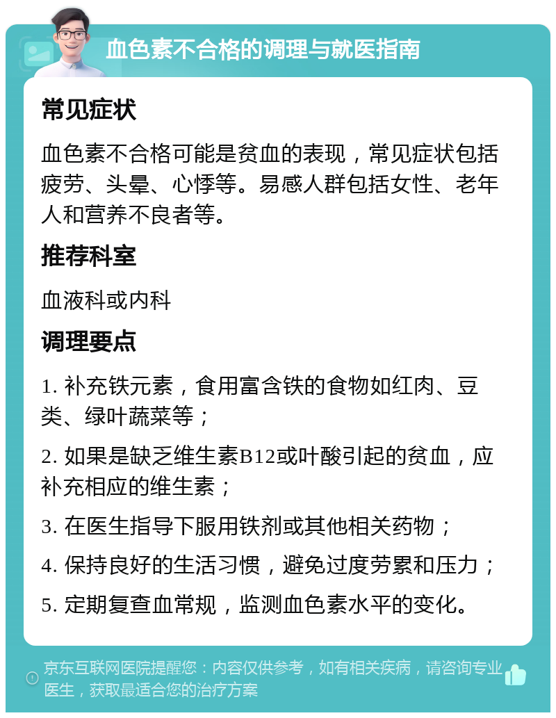 血色素不合格的调理与就医指南 常见症状 血色素不合格可能是贫血的表现，常见症状包括疲劳、头晕、心悸等。易感人群包括女性、老年人和营养不良者等。 推荐科室 血液科或内科 调理要点 1. 补充铁元素，食用富含铁的食物如红肉、豆类、绿叶蔬菜等； 2. 如果是缺乏维生素B12或叶酸引起的贫血，应补充相应的维生素； 3. 在医生指导下服用铁剂或其他相关药物； 4. 保持良好的生活习惯，避免过度劳累和压力； 5. 定期复查血常规，监测血色素水平的变化。