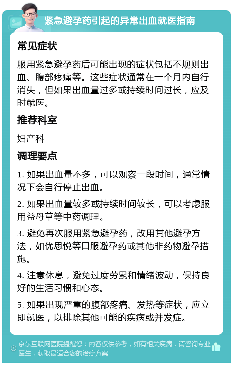 紧急避孕药引起的异常出血就医指南 常见症状 服用紧急避孕药后可能出现的症状包括不规则出血、腹部疼痛等。这些症状通常在一个月内自行消失，但如果出血量过多或持续时间过长，应及时就医。 推荐科室 妇产科 调理要点 1. 如果出血量不多，可以观察一段时间，通常情况下会自行停止出血。 2. 如果出血量较多或持续时间较长，可以考虑服用益母草等中药调理。 3. 避免再次服用紧急避孕药，改用其他避孕方法，如优思悦等口服避孕药或其他非药物避孕措施。 4. 注意休息，避免过度劳累和情绪波动，保持良好的生活习惯和心态。 5. 如果出现严重的腹部疼痛、发热等症状，应立即就医，以排除其他可能的疾病或并发症。