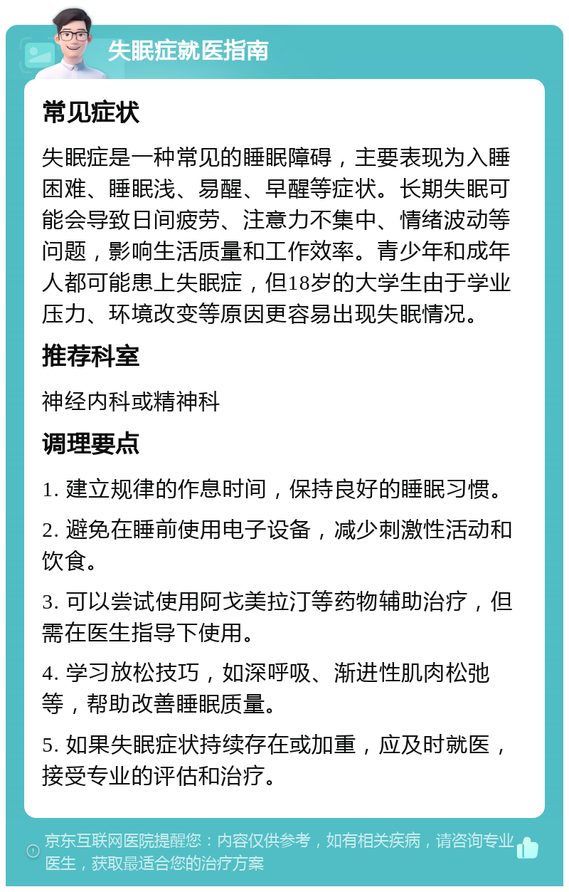 失眠症就医指南 常见症状 失眠症是一种常见的睡眠障碍，主要表现为入睡困难、睡眠浅、易醒、早醒等症状。长期失眠可能会导致日间疲劳、注意力不集中、情绪波动等问题，影响生活质量和工作效率。青少年和成年人都可能患上失眠症，但18岁的大学生由于学业压力、环境改变等原因更容易出现失眠情况。 推荐科室 神经内科或精神科 调理要点 1. 建立规律的作息时间，保持良好的睡眠习惯。 2. 避免在睡前使用电子设备，减少刺激性活动和饮食。 3. 可以尝试使用阿戈美拉汀等药物辅助治疗，但需在医生指导下使用。 4. 学习放松技巧，如深呼吸、渐进性肌肉松弛等，帮助改善睡眠质量。 5. 如果失眠症状持续存在或加重，应及时就医，接受专业的评估和治疗。