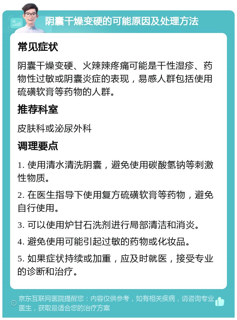 阴囊干燥变硬的可能原因及处理方法 常见症状 阴囊干燥变硬、火辣辣疼痛可能是干性湿疹、药物性过敏或阴囊炎症的表现，易感人群包括使用硫磺软膏等药物的人群。 推荐科室 皮肤科或泌尿外科 调理要点 1. 使用清水清洗阴囊，避免使用碳酸氢钠等刺激性物质。 2. 在医生指导下使用复方硫磺软膏等药物，避免自行使用。 3. 可以使用炉甘石洗剂进行局部清洁和消炎。 4. 避免使用可能引起过敏的药物或化妆品。 5. 如果症状持续或加重，应及时就医，接受专业的诊断和治疗。