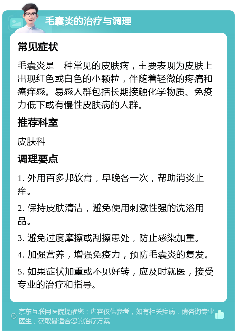 毛囊炎的治疗与调理 常见症状 毛囊炎是一种常见的皮肤病，主要表现为皮肤上出现红色或白色的小颗粒，伴随着轻微的疼痛和瘙痒感。易感人群包括长期接触化学物质、免疫力低下或有慢性皮肤病的人群。 推荐科室 皮肤科 调理要点 1. 外用百多邦软膏，早晚各一次，帮助消炎止痒。 2. 保持皮肤清洁，避免使用刺激性强的洗浴用品。 3. 避免过度摩擦或刮擦患处，防止感染加重。 4. 加强营养，增强免疫力，预防毛囊炎的复发。 5. 如果症状加重或不见好转，应及时就医，接受专业的治疗和指导。