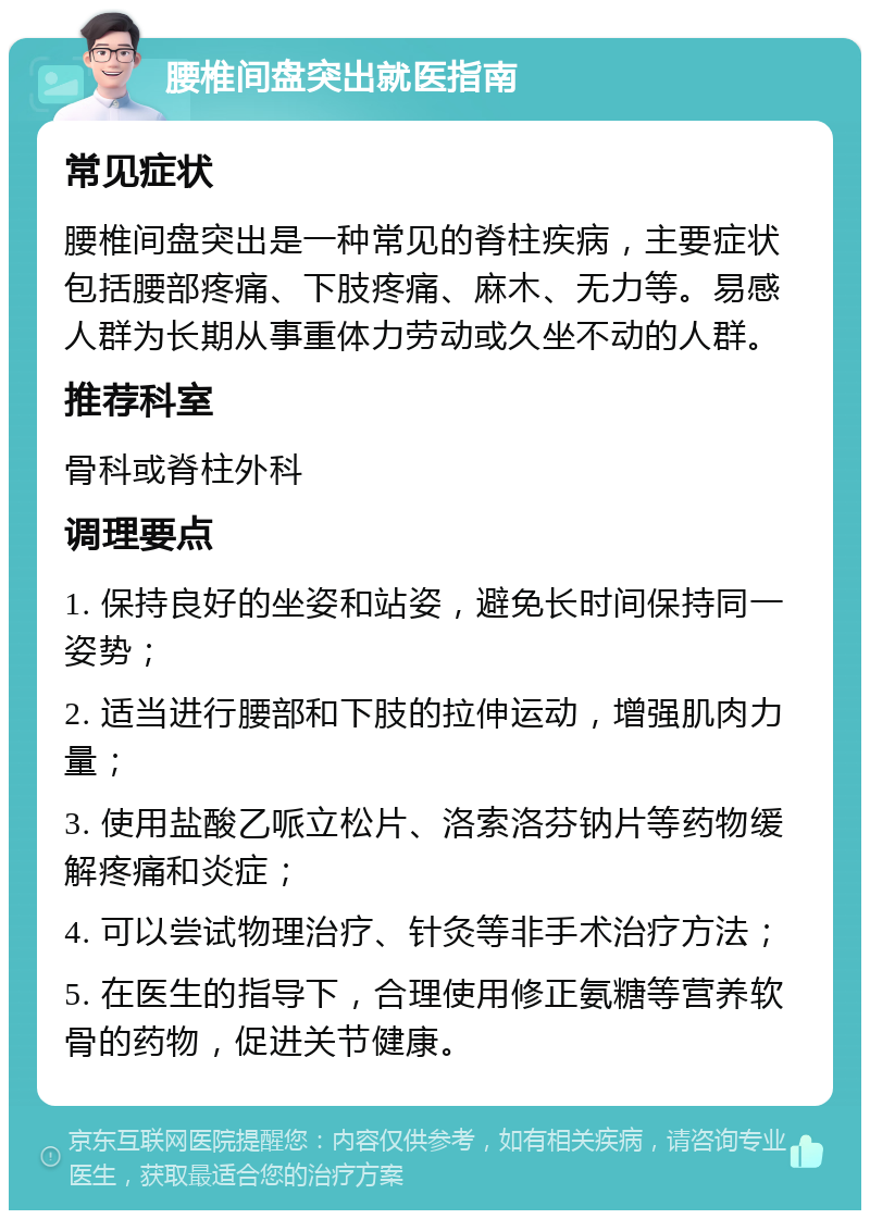 腰椎间盘突出就医指南 常见症状 腰椎间盘突出是一种常见的脊柱疾病，主要症状包括腰部疼痛、下肢疼痛、麻木、无力等。易感人群为长期从事重体力劳动或久坐不动的人群。 推荐科室 骨科或脊柱外科 调理要点 1. 保持良好的坐姿和站姿，避免长时间保持同一姿势； 2. 适当进行腰部和下肢的拉伸运动，增强肌肉力量； 3. 使用盐酸乙哌立松片、洛索洛芬钠片等药物缓解疼痛和炎症； 4. 可以尝试物理治疗、针灸等非手术治疗方法； 5. 在医生的指导下，合理使用修正氨糖等营养软骨的药物，促进关节健康。