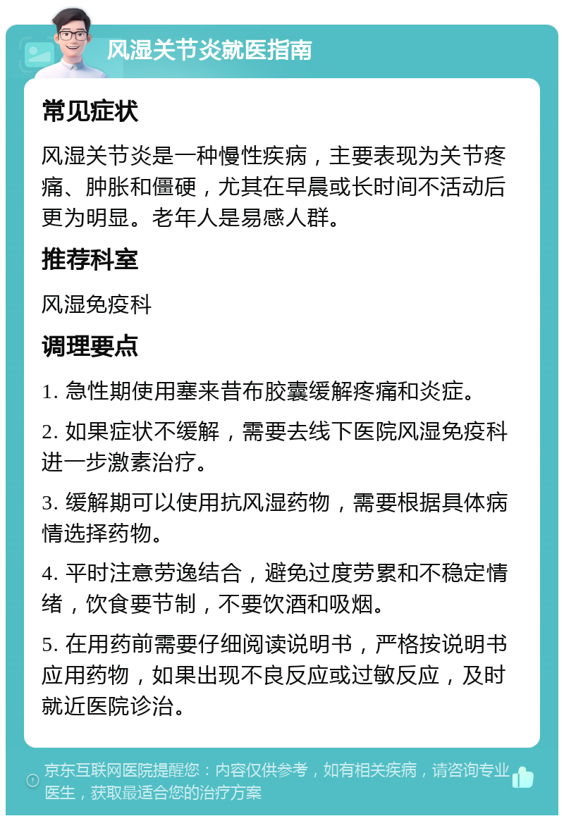 风湿关节炎就医指南 常见症状 风湿关节炎是一种慢性疾病，主要表现为关节疼痛、肿胀和僵硬，尤其在早晨或长时间不活动后更为明显。老年人是易感人群。 推荐科室 风湿免疫科 调理要点 1. 急性期使用塞来昔布胶囊缓解疼痛和炎症。 2. 如果症状不缓解，需要去线下医院风湿免疫科进一步激素治疗。 3. 缓解期可以使用抗风湿药物，需要根据具体病情选择药物。 4. 平时注意劳逸结合，避免过度劳累和不稳定情绪，饮食要节制，不要饮酒和吸烟。 5. 在用药前需要仔细阅读说明书，严格按说明书应用药物，如果出现不良反应或过敏反应，及时就近医院诊治。