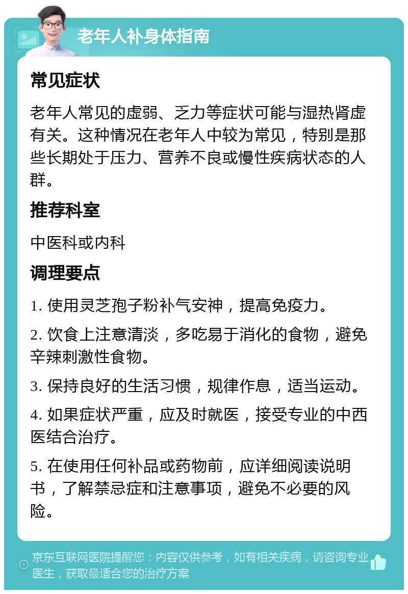 老年人补身体指南 常见症状 老年人常见的虚弱、乏力等症状可能与湿热肾虚有关。这种情况在老年人中较为常见，特别是那些长期处于压力、营养不良或慢性疾病状态的人群。 推荐科室 中医科或内科 调理要点 1. 使用灵芝孢子粉补气安神，提高免疫力。 2. 饮食上注意清淡，多吃易于消化的食物，避免辛辣刺激性食物。 3. 保持良好的生活习惯，规律作息，适当运动。 4. 如果症状严重，应及时就医，接受专业的中西医结合治疗。 5. 在使用任何补品或药物前，应详细阅读说明书，了解禁忌症和注意事项，避免不必要的风险。